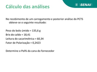 Cálculo das análises
No recebimento de um carregamento e posterior análise do PCTS
obteve-se o seguinte resultado:
Peso do bolo úmido = 135,6 g
Brix do caldo = 18,41
Leitura do sacarimétrica = 60,34
Fator de Polarização = 0,2423
Determine o Pol% da cana do fornecedor
 