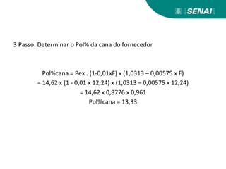 3 Passo: Determinar o Pol% da cana do fornecedor
Pol%cana = Pex . (1-0,01xF) x (1,0313 – 0,00575 x F)
= 14,62 x (1 - 0,01 x 12,24) x (1,0313 – 0,00575 x 12,24)
= 14,62 x 0,8776 x 0,961
Pol%cana = 13,33
 