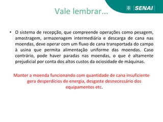 Vale lembrar...
• O sistema de recepção, que compreende operações como pesagem,
amostragem, armazenagem intermediária e descarga de cana nas
moendas, deve operar com um fluxo de cana transportada do campo
à usina que permita alimentação uniforme das moendas. Caso
contrário, pode haver paradas nas moendas, o que é altamente
prejudicial por conta dos altos custos da ociosidade de máquinas.
Manter a moenda funcionando com quantidade de cana insuficiente
gera desperdícios de energia, desgaste desnecessário dos
equipamentos etc.
 