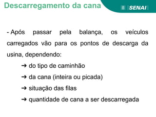 Aprendizagem
- Após passar pela balança, os veículos
carregados vão para os pontos de descarga da
usina, dependendo:
➔ do tipo de caminhão
➔ da cana (inteira ou picada)
➔ situação das filas
➔ quantidade de cana a ser descarregada
Descarregamento da cana
 