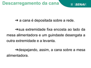 ➔ a cana é depositada sobre a rede.
➔sua extremidade fixa encosta ao lado da
mesa alimentadora e um guindaste desengata a
outra extremidade e a levanta.
➔despejando, assim, a cana sobre a mesa
alimentadora.
Descarregamento da cana
 