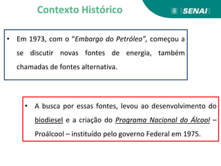 • Em 1973, com o “Embargo do Petróleo”, começou a
se discutir novas fontes de energia, também
chamadas de fontes alternativa.
Contexto Histórico
• A busca por essas fontes, levou ao desenvolvimento do
biodiesel e a criação do Programa Nacional do Álcool –
Proálcool – instituído pelo governo Federal em 1975.
 