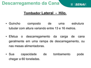 Tombador Lateral - Hilo.
Descarregamento da Cana
▪ Guincho composto de uma estrutura
tubular com altura variando entre 13 e 16 metros.
▪ Efetua o descarregamento da carga de cana
geralmente em uma rampa de descarregamento, ou
nas mesas alimentadoras.
▪ Sua capacidade de tombamento pode
chegar a 60 toneladas.
 