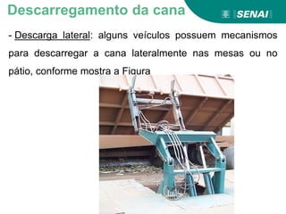 - Descarga lateral: alguns veículos possuem mecanismos
para descarregar a cana lateralmente nas mesas ou no
pátio, conforme mostra a Figura
Descarregamento da cana
 