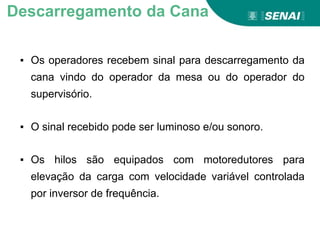 ▪ Os operadores recebem sinal para descarregamento da
cana vindo do operador da mesa ou do operador do
supervisório.
▪ O sinal recebido pode ser luminoso e/ou sonoro.
▪ Os hilos são equipados com motoredutores para
elevação da carga com velocidade variável controlada
por inversor de frequência.
Descarregamento da Cana
 