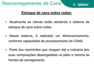 Estoque de cana sobre rodas:
Descarregamento da Cana
▪ Atualmente as Usinas estão adotando o sistema de
estoque de cana sobre rodas.
▪ Nesse sistema, é realizado um dimensionamento,
conforme capacidade de processamento de CANA.
▪ Parte dos caminhões que chegam até a indústria tem
suas composições desengatadas no pátio e retorna às
frentes de carregamento.
 