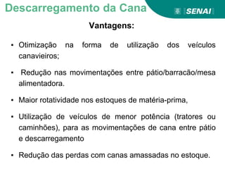 Vantagens:
Descarregamento da Cana
▪ Otimização na forma de utilização dos veículos
canavieiros;
▪ Redução nas movimentações entre pátio/barracão/mesa
alimentadora.
▪ Maior rotatividade nos estoques de matéria-prima,
▪ Utilização de veículos de menor potência (tratores ou
caminhões), para as movimentações de cana entre pátio
e descarregamento
▪ Redução das perdas com canas amassadas no estoque.
 