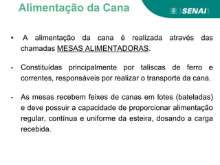▪ A alimentação da cana é realizada através das
chamadas MESAS ALIMENTADORAS.
- Constituídas principalmente por taliscas de ferro e
correntes, responsáveis por realizar o transporte da cana.
- As mesas recebem feixes de canas em lotes (bateladas)
e deve possuir a capacidade de proporcionar alimentação
regular, contínua e uniforme da esteira, dosando a carga
recebida.
Alimentação da Cana
 