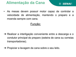 Função:
Alimentação da Cana
➔ Realizar a interligação conveniente entre a descarga e o
condutor principal do preparo (esteira de cana ou correias
transportadoras).
➔ Propiciar a lavagem da cana sobre o seu leito.
▪ As mesas devem possuir motor capaz de controlar a
velocidade de alimentação, mantendo o preparo e a
moenda sempre com cana.
 