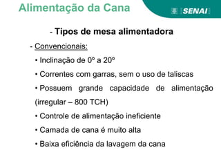 - Tipos de mesa alimentadora
- Convencionais:
• Inclinação de 0º a 20º
• Correntes com garras, sem o uso de taliscas
• Possuem grande capacidade de alimentação
(irregular – 800 TCH)
• Controle de alimentação ineficiente
• Camada de cana é muito alta
• Baixa eficiência da lavagem da cana
Alimentação da Cana
 