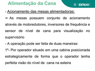- Acionamento das mesas alimentadoras:
➢ As mesas possuem conjunto de acionamento
através de motoredutores, inversores de frequência e
sensor de nível de cana para visualização no
supervisório
- A operação pode ser feita de duas maneiras:
1º- Por operador situado em uma cabina posicionada
estrategicamente de forma que o operador tenha
perfeita visão do nível de cana na esteira
Alimentação da Cana
 
