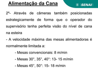 2º- Através de câmeras também posicionadas
estrategicamente de forma que o operador do
supervisório tenha perfeita visão do nível de cana
na esteira
- A velocidade máxima das mesas alimentadoras é
normalmente limitada a:
- Mesas convencionais: 8 m/min
- Mesas 30°, 35°, 40°: 13- 15 m/min
- Mesas 45°, 50°: 15- 18 m/min
Alimentação da Cana
 