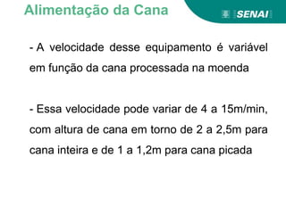 - A velocidade desse equipamento é variável
em função da cana processada na moenda
- Essa velocidade pode variar de 4 a 15m/min,
com altura de cana em torno de 2 a 2,5m para
cana inteira e de 1 a 1,2m para cana picada
Alimentação da Cana
 