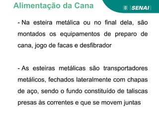 - Na esteira metálica ou no final dela, são
montados os equipamentos de preparo de
cana, jogo de facas e desfibrador
- As esteiras metálicas são transportadores
metálicos, fechados lateralmente com chapas
de aço, sendo o fundo constituído de taliscas
presas às correntes e que se movem juntas
Alimentação da Cana
 
