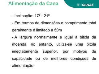 - Inclinação: 17º - 21º
- Em termos de dimensões o comprimento total
geralmente é limitado a 50m
- A largura normalmente é igual à bitola da
moenda, no entanto, utiliza-se uma bitola
imediatamente superior, por motivos de
capacidade ou de melhores condições de
alimentação
Alimentação da Cana
 