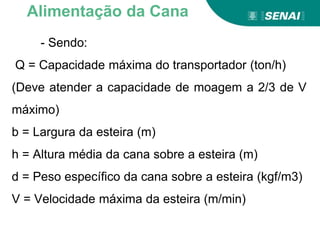 - Sendo:
Q = Capacidade máxima do transportador (ton/h)
(Deve atender a capacidade de moagem a 2/3 de V
máximo)
b = Largura da esteira (m)
h = Altura média da cana sobre a esteira (m)
d = Peso específico da cana sobre a esteira (kgf/m3)
V = Velocidade máxima da esteira (m/min)
Alimentação da Cana
 