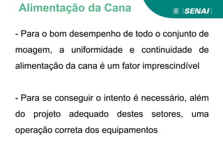 - Para o bom desempenho de todo o conjunto de
moagem, a uniformidade e continuidade de
alimentação da cana é um fator imprescindível
- Para se conseguir o intento é necessário, além
do projeto adequado destes setores, uma
operação correta dos equipamentos
Alimentação da Cana
 