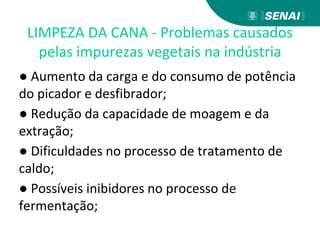 LIMPEZA DA CANA - Problemas causados
pelas impurezas vegetais na indústria
● Aumento da carga e do consumo de potência
do picador e desfibrador;
● Redução da capacidade de moagem e da
extração;
● Dificuldades no processo de tratamento de
caldo;
● Possíveis inibidores no processo de
fermentação;
 