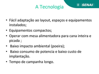 A Tecnologia
• Fácil adaptação ao layout, espaços e equipamentos
instalados;
• Equipamentos compactos;
• Operar com mesa alimentadora para cana inteira e
picada ;
• Baixo impacto ambiental (poeira);
• Baixo consumo de potencia e baixo custo de
implantação.
• Tempo de campanha longo.
 