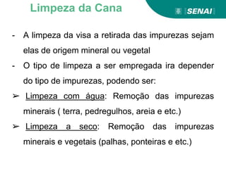 - A limpeza da visa a retirada das impurezas sejam
elas de origem mineral ou vegetal
- O tipo de limpeza a ser empregada ira depender
do tipo de impurezas, podendo ser:
➢ Limpeza com água: Remoção das impurezas
minerais ( terra, pedregulhos, areia e etc.)
➢ Limpeza a seco: Remoção das impurezas
minerais e vegetais (palhas, ponteiras e etc.)
Limpeza da Cana
 