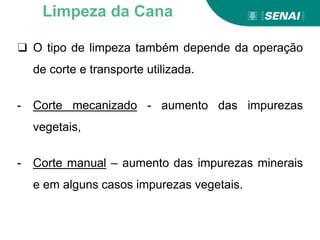 ❑ O tipo de limpeza também depende da operação
de corte e transporte utilizada.
- Corte mecanizado - aumento das impurezas
vegetais,
- Corte manual – aumento das impurezas minerais
e em alguns casos impurezas vegetais.
Limpeza da Cana
 