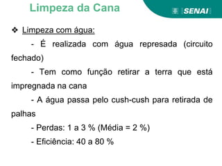 ❖ Limpeza com água:
- É realizada com água represada (circuito
fechado)
- Tem como função retirar a terra que está
impregnada na cana
- A água passa pelo cush-cush para retirada de
palhas
- Perdas: 1 a 3 % (Média = 2 %)
- Eficiência: 40 a 80 %
Limpeza da Cana
 