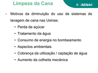- Motivos da diminuição do uso de sistemas de
lavagem de cana nas Usinas:
• Perda de açúcar
• Tratamento da água
• Consumo de energia no bombeamento
• Aspectos ambientais
• Cobrança da utilização / captação de água
• Aumento da colheita mecânica
Limpeza da Cana
 