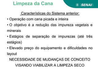 Características do Sistema anterior:
• Operação com cana picada e inteira
• O objetivo é a redução das impureza vegetais e
minerais
• Estágios de separação de impurezas (até três
estágios)
• Elevado preço do equipamento e dificuldades no
layout
NECESSIDADE DE MUDANÇAS DE CONCEITO
VISANDO VIABILIZAR A LIMPEZA SECO
Limpeza da Cana
 