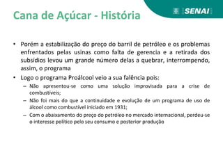 Cana de Açúcar - História
• Porém a estabilização do preço do barril de petróleo e os problemas
enfrentados pelas usinas como falta de gerencia e a retirada dos
subsídios levou um grande número delas a quebrar, interrompendo,
assim, o programa
• Logo o programa Proálcool veio a sua falência pois:
– Não apresentou-se como uma solução improvisada para a crise de
combustíveis;
– Não foi mais do que a continuidade e evolução de um programa de uso de
álcool como combustível iniciado em 1931;
– Com o abaixamento do preço do petróleo no mercado internacional, perdeu-se
o interesse político pelo seu consumo e posterior produção
 