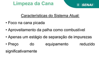 Características do Sistema Atual:
• Foco na cana picada
• Aproveitamento da palha como combustível
• Apenas um estágio de separação de impurezas
• Preço do equipamento reduzido
significativamente
Limpeza da Cana
 