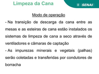 Modo de operação
- Na transição de descarga da cana entre as
mesas e as esteiras de cana estão instalados os
sistemas de limpeza de cana a seco através de
ventiladores e câmaras de captação
- As impurezas minerais e vegetais (palhas)
serão coletadas e transferidas por condutores de
borracha
Limpeza da Cana
 