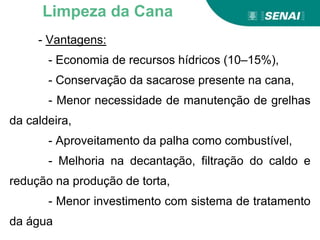 - Vantagens:
- Economia de recursos hídricos (10–15%),
- Conservação da sacarose presente na cana,
- Menor necessidade de manutenção de grelhas
da caldeira,
- Aproveitamento da palha como combustível,
- Melhoria na decantação, filtração do caldo e
redução na produção de torta,
- Menor investimento com sistema de tratamento
da água
Limpeza da Cana
 