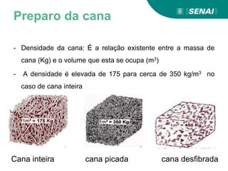 Preparo da cana
- Densidade da cana: É a relação existente entre a massa de
cana (Kg) e o volume que esta se ocupa (m3)
- A densidade é elevada de 175 para cerca de 350 kg/m3 no
caso de cana inteira
Cana inteira cana picada cana desfibrada
 