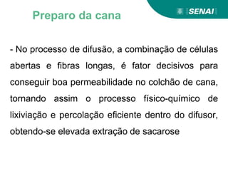 - No processo de difusão, a combinação de células
abertas e fibras longas, é fator decisivos para
conseguir boa permeabilidade no colchão de cana,
tornando assim o processo físico-químico de
lixiviação e percolação eficiente dentro do difusor,
obtendo-se elevada extração de sacarose
Preparo da cana
 