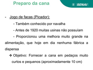 - Jogo de facas (Picador):
- Também conhecido por navalha
- Antes de 1920 muitas usinas não possuíam
- Proporcionou uma melhora muito grande na
alimentação, que hoje em dia nenhuma fábrica a
dispensa
❖ Objetivo: Fornecer a cana em pedaços muito
curtos e pequenos (aproximadamente 10 cm)
Preparo da cana
 