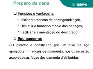 ❑ Funções e vantagens:
* Iniciar o processo de homogeneização,
* Diminuir o tamanho médio dos pedaços,
* Facilitar a alimentação do desfibrador.
❑ Equipamento:
- O picador é constituído por um eixo de aço
apoiado em mancais de rolamento, nos quais estão
acopladas as facas devidamente distribuídas
Preparo da cana
 