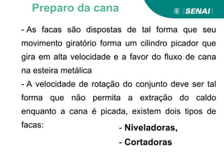 - As facas são dispostas de tal forma que seu
movimento giratório forma um cilindro picador que
gira em alta velocidade e a favor do fluxo de cana
na esteira metálica
- A velocidade de rotação do conjunto deve ser tal
forma que não permita a extração do caldo
enquanto a cana é picada, existem dois tipos de
facas:
Preparo da cana
- Niveladoras,
- Cortadoras
 