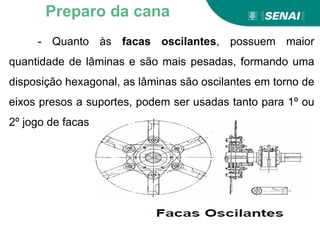 - Quanto às facas oscilantes, possuem maior
quantidade de lâminas e são mais pesadas, formando uma
disposição hexagonal, as lâminas são oscilantes em torno de
eixos presos a suportes, podem ser usadas tanto para 1º ou
2º jogo de facas
Preparo da cana
 