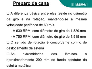 ❑ A diferença básica entre elas reside no diâmetro
de giro e na rotação, mantendo-se a mesma
velocidade periférica de 60 m/s.
- A 630 RPM, com diâmetro de giro de 1.820 mm
- A 750 RPM, com diâmetro de giro de 1.515 mm
❑ O sentido de rotação é concordante com o de
deslocamento da esteira
❑ As extremidades das lâminas a
aproximadamente 200 mm do fundo condutor da
esteira metálica
Preparo da cana
 