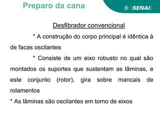 Desfibrador convencional
* A construção do corpo principal é idêntica à
de facas oscilantes
* Consiste de um eixo robusto no qual são
montados os suportes que sustentam as lâminas, e
este conjunto (rotor), gira sobre mancais de
rolamentos
* As lâminas são oscilantes em torno de eixos
Preparo da cana
 