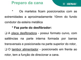 * Os martelos ficam posicionados com as
extremidades a aproximadamente 10mm do fundo
condutor da esteira metálica
* Faz parte do desfibrador:
❑ A placa desfibradora - possui formato curvo, com
saliências na parte interna formada por barras
transversais e posicionada na parte superior do rotor,
❑ O tambor alimentador - posicionado em frente ao
rotor, tem a função de direcionar a cana.
Preparo da cana
 