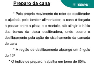 * Pelo próprio movimento do rotor do desfibrador
e ajudada pelo tambor alimentador, a cana é forçada
a passar entre a placa e o martelo, até atingir o início
das barras da placa desfibradora, onde ocorre o
desfibramento pela ação de cisalhamento da camada
de cana
* A região de desfibramento abrange um ângulo
de 450
* O índice de preparo, trabalha em torno de 85%.
Preparo da cana
 