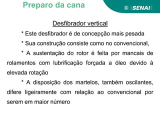 Aprendizagem
Desfibrador vertical
* Este desfibrador é de concepção mais pesada
* Sua construção consiste como no convencional,
* A sustentação do rotor é feita por mancais de
rolamentos com lubrificação forçada a óleo devido à
elevada rotação
* A disposição dos martelos, também oscilantes,
difere ligeiramente com relação ao convencional por
serem em maior número
Preparo da cana
 