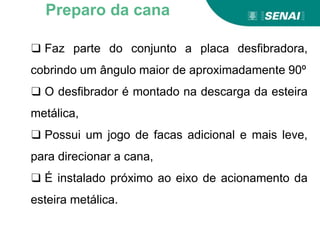 ❑ Faz parte do conjunto a placa desfibradora,
cobrindo um ângulo maior de aproximadamente 90º
❑ O desfibrador é montado na descarga da esteira
metálica,
❑ Possui um jogo de facas adicional e mais leve,
para direcionar a cana,
❑ É instalado próximo ao eixo de acionamento da
esteira metálica.
Preparo da cana
 