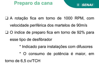 ❑ A rotação fica em torno de 1000 RPM, com
velocidade periférica dos martelos de 90m/s
❑ O índice de preparo fica em torno de 92% para
esse tipo de desfibrador
* Indicado para instalações com difusores
* O consumo de potência é maior, em
torno de 6,5 cv/TCH
Preparo da cana
 