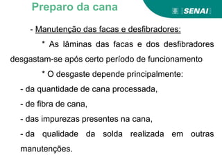 - Manutenção das facas e desfibradores:
* As lâminas das facas e dos desfibradores
desgastam-se após certo período de funcionamento
* O desgaste depende principalmente:
- da quantidade de cana processada,
- de fibra de cana,
- das impurezas presentes na cana,
- da qualidade da solda realizada em outras
manutenções.
Preparo da cana
 