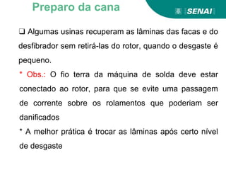❑ Algumas usinas recuperam as lâminas das facas e do
desfibrador sem retirá-las do rotor, quando o desgaste é
pequeno.
* Obs.: O fio terra da máquina de solda deve estar
conectado ao rotor, para que se evite uma passagem
de corrente sobre os rolamentos que poderiam ser
danificados
* A melhor prática é trocar as lâminas após certo nível
de desgaste
Preparo da cana
 