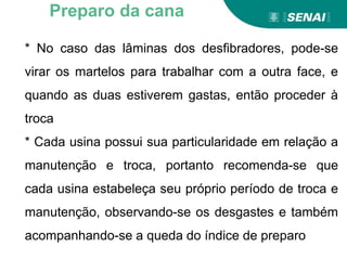 * No caso das lâminas dos desfibradores, pode-se
virar os martelos para trabalhar com a outra face, e
quando as duas estiverem gastas, então proceder à
troca
* Cada usina possui sua particularidade em relação a
manutenção e troca, portanto recomenda-se que
cada usina estabeleça seu próprio período de troca e
manutenção, observando-se os desgastes e também
acompanhando-se a queda do índice de preparo
Preparo da cana
 