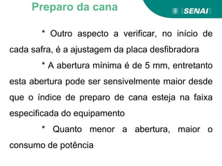 * Outro aspecto a verificar, no início de
cada safra, é a ajustagem da placa desfibradora
* A abertura mínima é de 5 mm, entretanto
esta abertura pode ser sensivelmente maior desde
que o índice de preparo de cana esteja na faixa
especificada do equipamento
* Quanto menor a abertura, maior o
consumo de potência
Preparo da cana
 