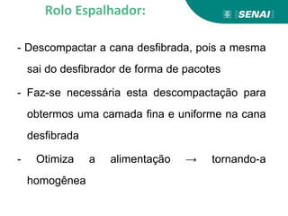 - Descompactar a cana desfibrada, pois a mesma
sai do desfibrador de forma de pacotes
- Faz-se necessária esta descompactação para
obtermos uma camada fina e uniforme na cana
desfibrada
- Otimiza a alimentação → tornando-a
homogênea
Rolo Espalhador:
 